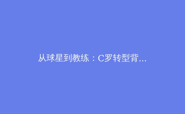 从球星到教练：C罗转型背后的战术博弈与时代挑战