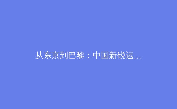 从东京到巴黎：中国新锐运动员崛起背后的训练革命与科技赋能 - 3