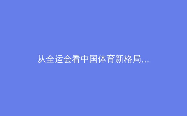 从全运会看中国体育新格局：群众基础与竞技尖端的双向奔赴 - 3
