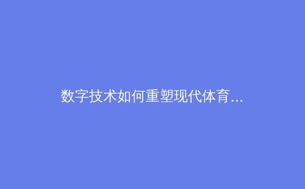 数字技术如何重塑现代体育产业格局：从训练分析到沉浸式观赛体验的全面变革
