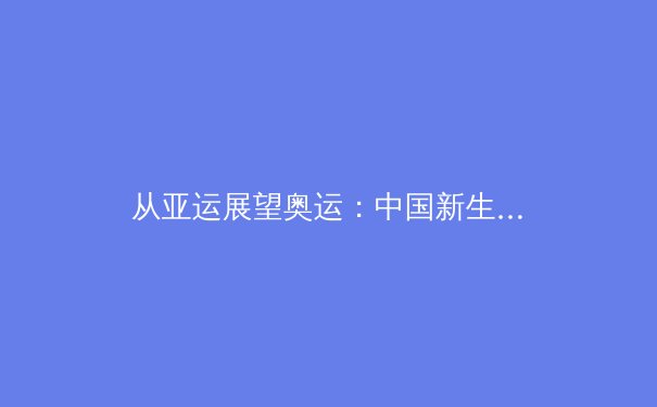 从亚运展望奥运：中国新生代运动员如何重塑国际竞技格局