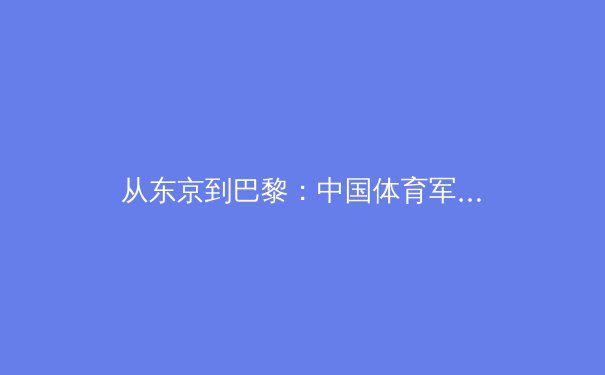 从东京到巴黎：中国体育军团奥运周期的战略转型与人才梯队建设深度解析 - 3