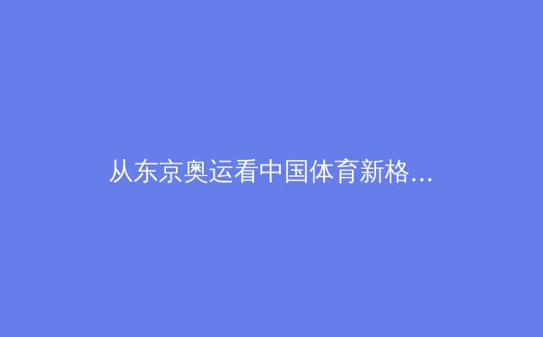 从东京奥运看中国体育新格局：金牌之外的价值重构与全民健身浪潮 - 3